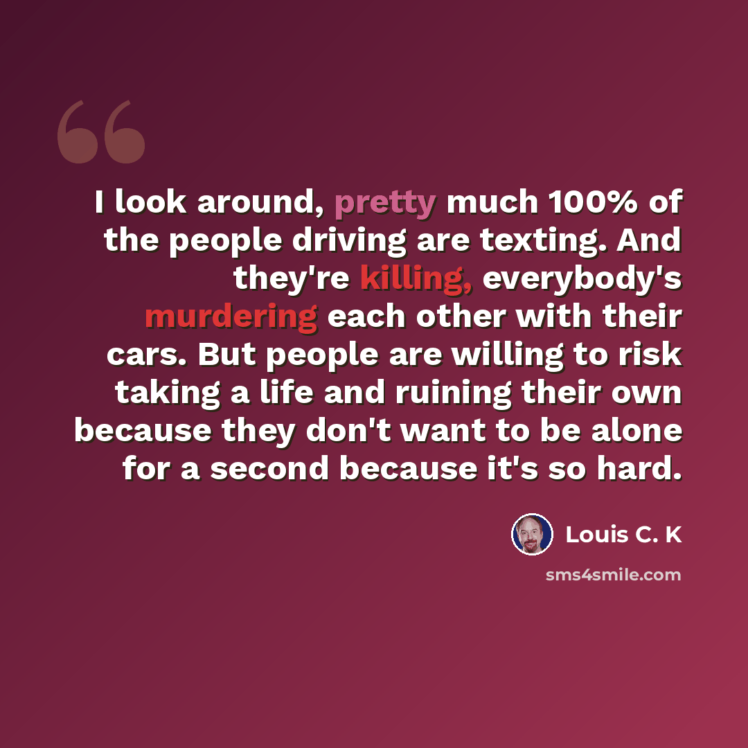 “I look around, pretty much 100% of the people driving are texting. And they're killing, everybody's murdering each other with their cars. But people are willing to risk taking a life and ruining their own because they don't want to be alone for a second because it's so hard.” quote by Louis C. K