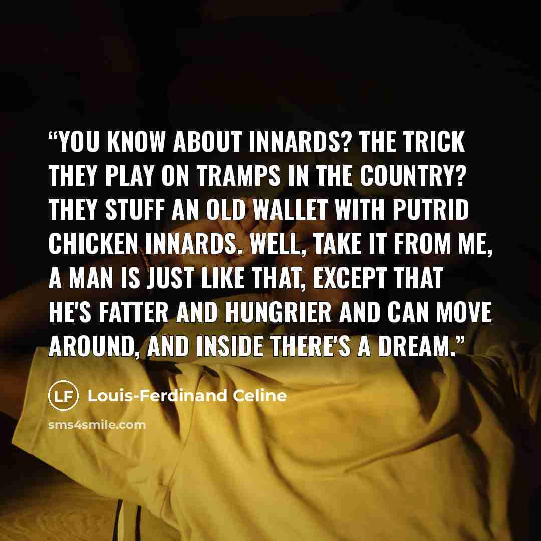 “You know about innards? The trick they play on tramps in the country? They stuff an old wallet with putrid chicken innards. Well, take it from me, a man is just like that, except that he's fatter and hungrier and can move around, and inside there's a dream.” quote by Louis-Ferdinand Céline