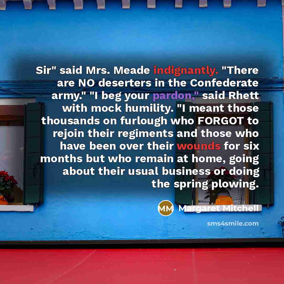 “Sir" said Mrs. Meade indignantly. "There are NO deserters in the Confederate army." "I beg your pardon," said Rhett with mock humility. "I meant those thousands on furlough who FORGOT to rejoin their regiments and those who have been over their wounds for six months but who remain at home, going…” quote by Margaret Mitchell