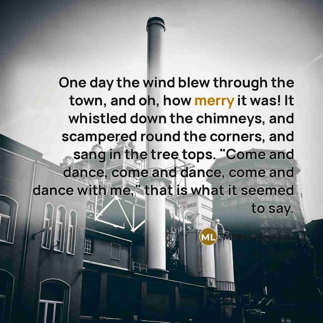 “One day the wind blew through the town, and oh, how merry it was! It whistled down the chimneys, and scampered round the corners, and sang in the tree tops. "Come and dance, come and dance, come and dance with me," that is what it seemed to say.” quote by Maud Lindsay
