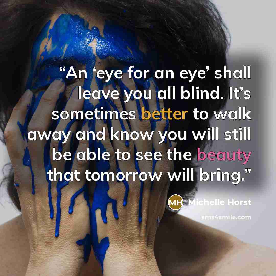 “An ‘eye for an eye’ shall leave you all blind. It’s sometimes better to walk away and know you will still be able to see the beauty that tomorrow will bring.” quote by Michelle Horst