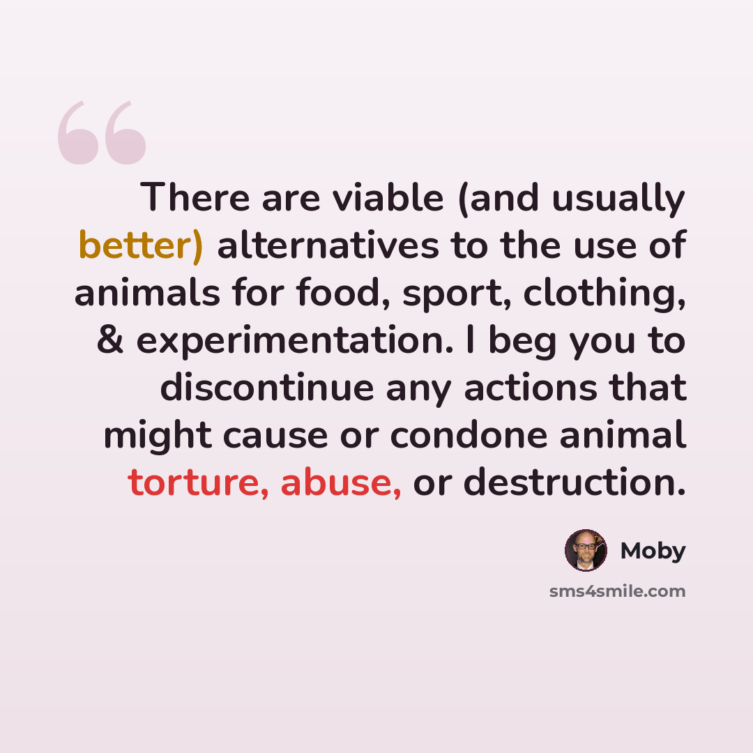 “There are viable (and usually better) alternatives to the use of animals for food, sport, clothing, & experimentation. I beg you to discontinue any actions that might cause or condone animal torture, abuse, or destruction.” quote by Moby