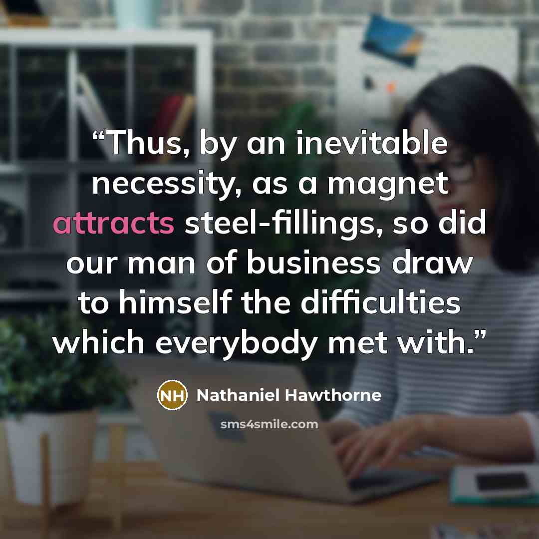 “Thus, by an inevitable necessity, as a magnet attracts steel-fillings, so did our man of business draw to himself the difficulties which everybody met with.” quote by Nathaniel Hawthorne