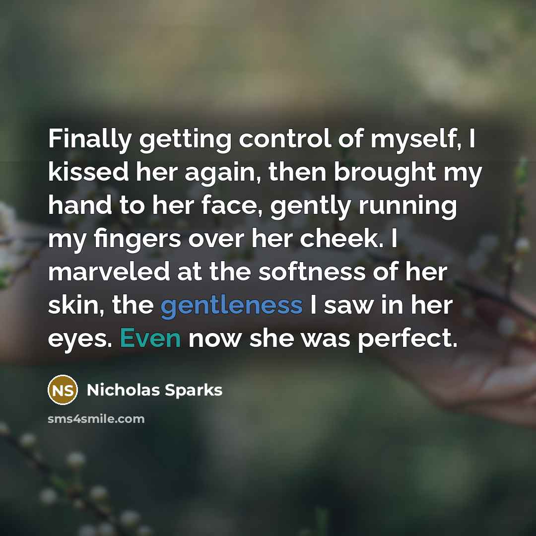 “Finally getting control of myself, I kissed her again, then brought my hand to her face, gently running my fingers over her cheek. I marveled at the softness of her skin, the gentleness I saw in her eyes. Even now she was perfect.” quote by Nicholas Sparks