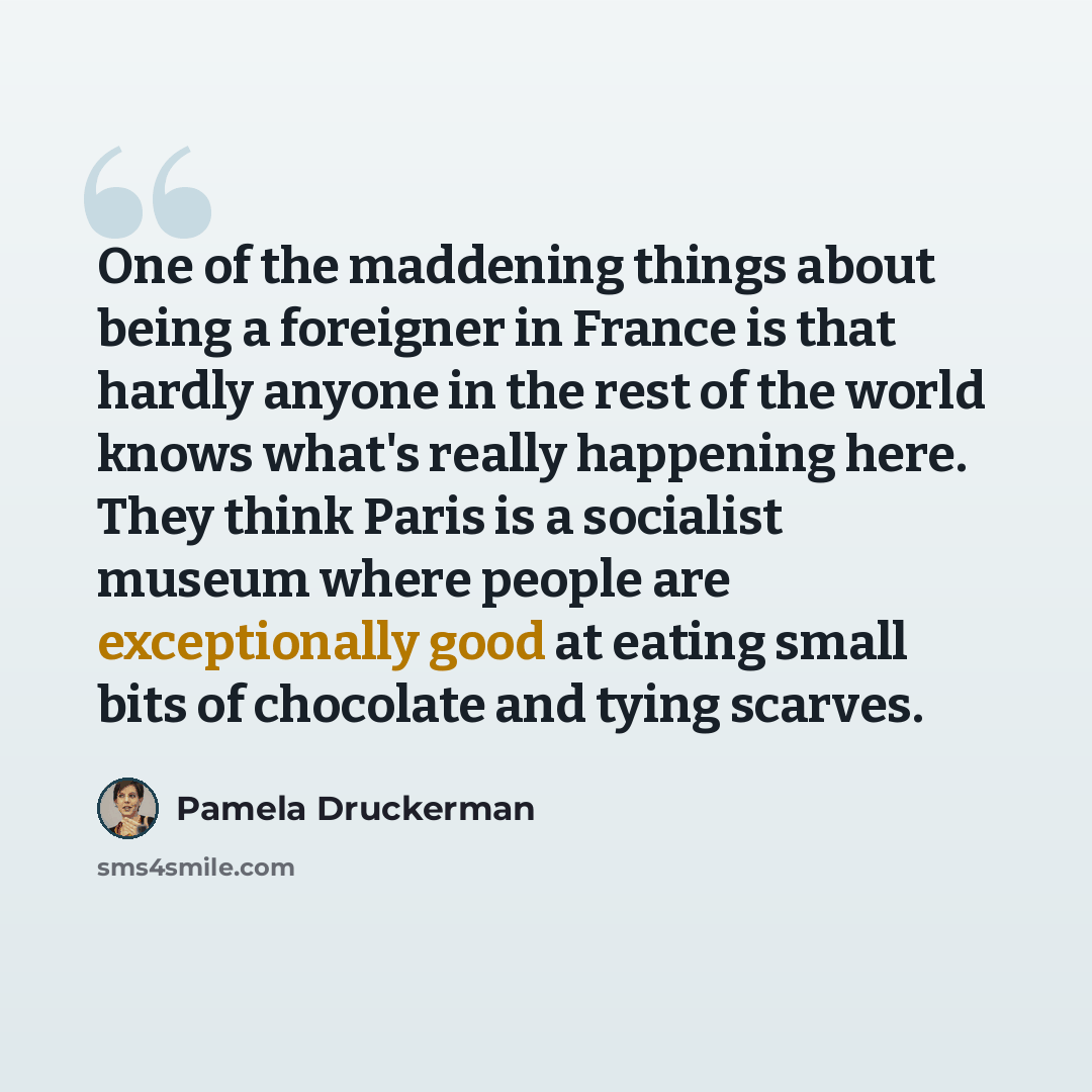 “One of the maddening things about being a foreigner in France is that hardly anyone in the rest of the world knows what's really happening here. They think Paris is a socialist museum where people are exceptionally good at eating small bits of chocolate and tying scarves.” quote by Pamela Druckerman