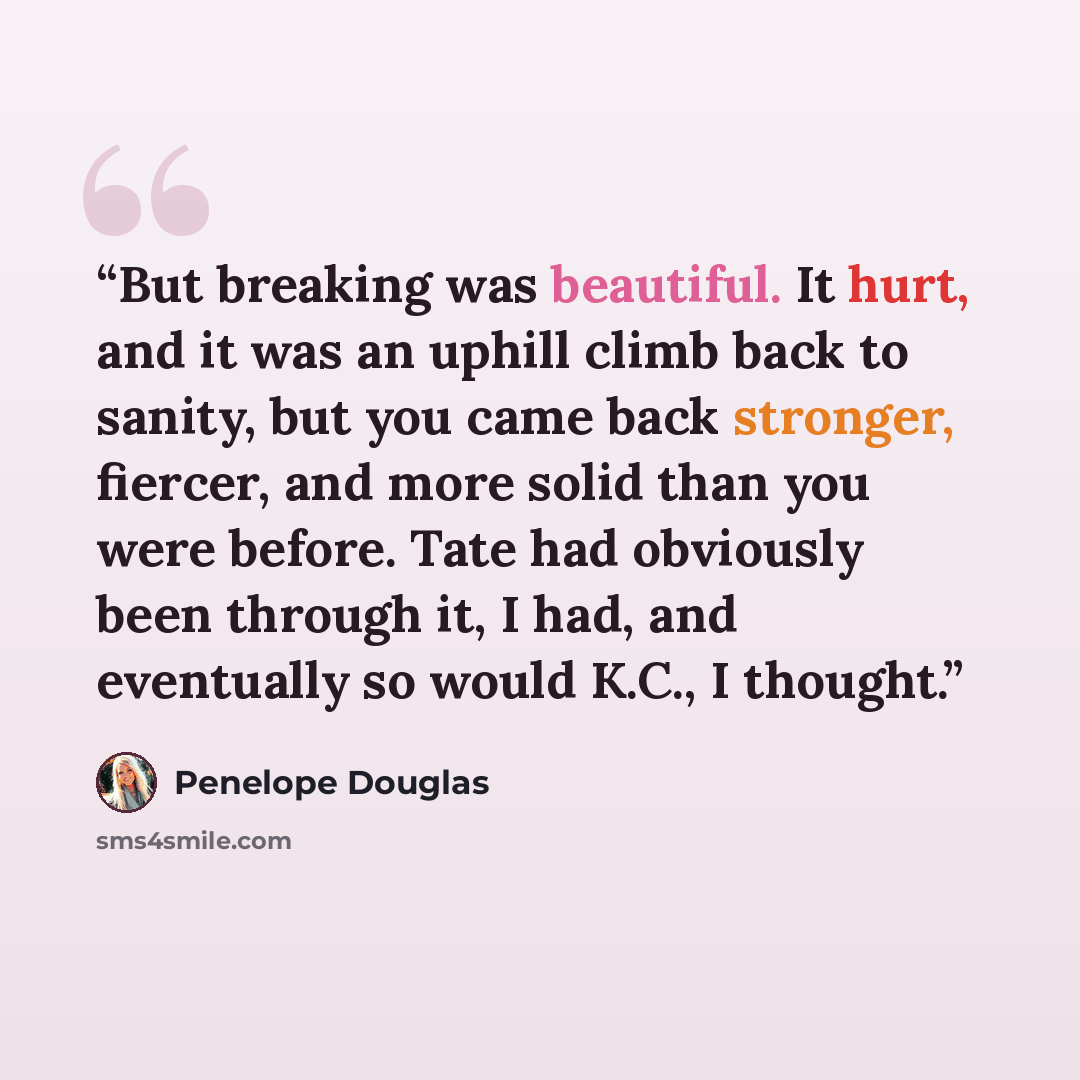“But breaking was beautiful. It hurt, and it was an uphill climb back to sanity, but you came back stronger, fiercer, and more solid than you were before. Tate had obviously been through it, I had, and eventually so would K.C., I thought.” quote by Penelope Douglas