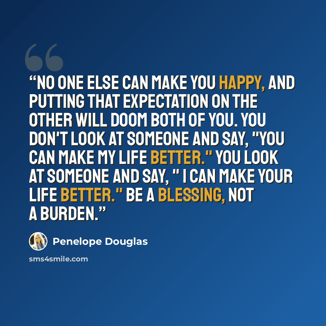 “No one else can make you happy, and putting that expectation on the other will doom both of you. You don't look at someone and say, "You can make my life better." You look at someone and say, " I can make your life better." Be a blessing, not a burden.” quote by Penelope Douglas