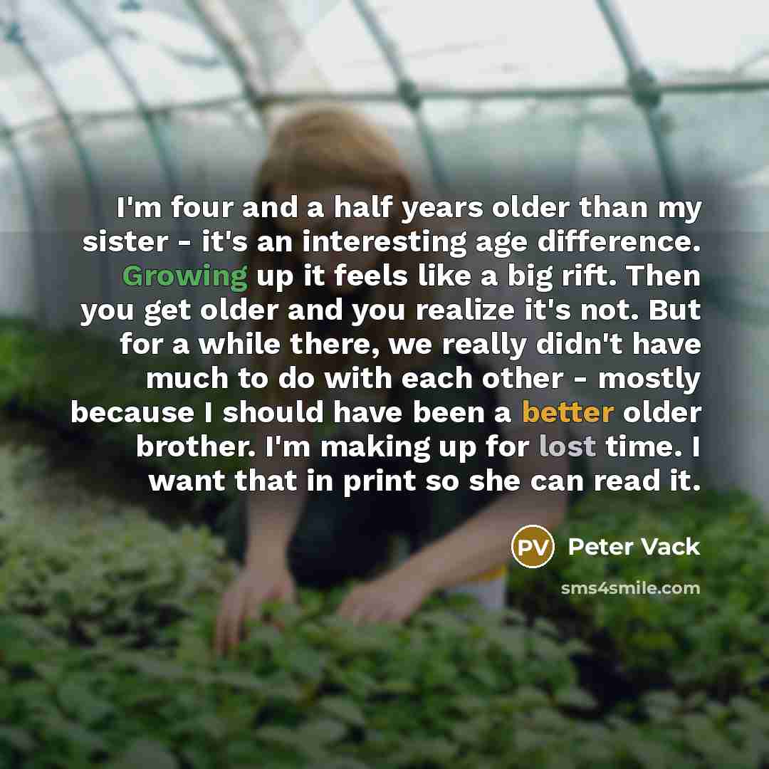 “I'm four and a half years older than my sister - it's an interesting age difference. Growing up it feels like a big rift. Then you get older and you realize it's not. But for a while there, we really didn't have much to do with each other - mostly because I should have been a better older brother…” quote by Peter Vack