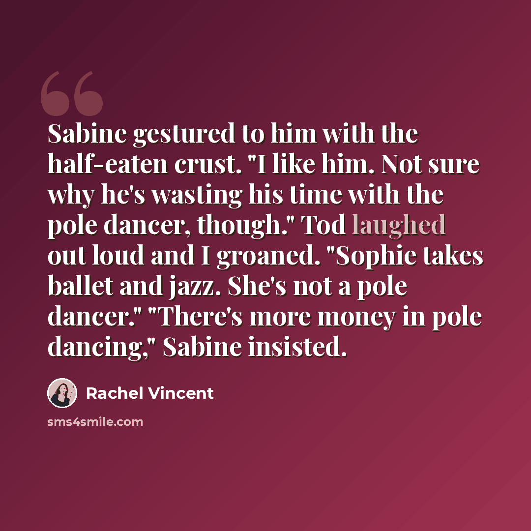 “Sabine gestured to him with the half-eaten crust. "I like him. Not sure why he's wasting his time with the pole dancer, though." Tod laughed out loud and I groaned. "Sophie takes ballet and jazz. She's not a pole dancer." "There's more money in pole dancing," Sabine insisted.” quote by Rachel Vincent
