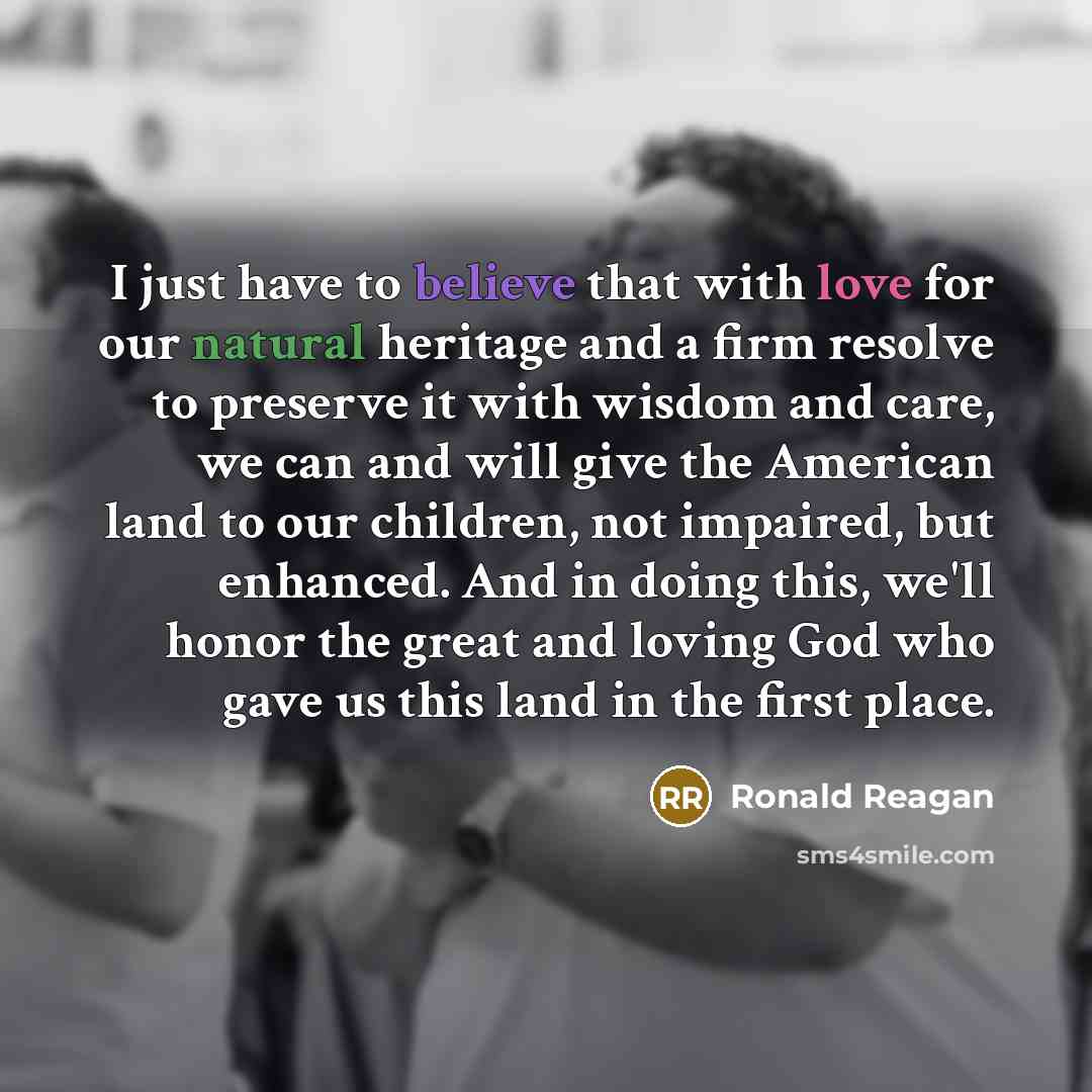 “I just have to believe that with love for our natural heritage and a firm resolve to preserve it with wisdom and care, we can and will give the American land to our children, not impaired, but enhanced. And in doing this, we'll honor the great and loving God who gave us this land in the first place.” quote by Ronald Reagan