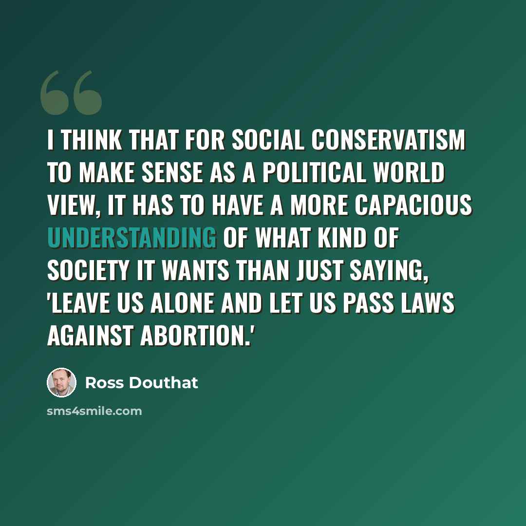 “I think that for social conservatism to make sense as a political world view, it has to have a more capacious understanding of what kind of society it wants than just saying, 'Leave us alone and let us pass laws against abortion.'” quote by Ross Douthat