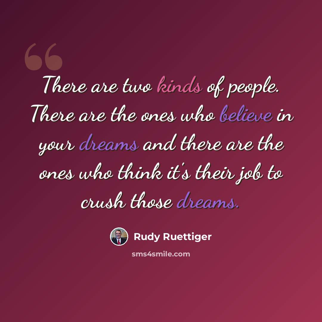 “There are two kinds of people. There are the ones who believe in your dreams and there are the ones who think it's their job to crush those dreams.” quote by Rudy Ruettiger
