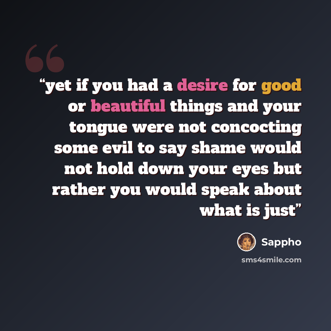 “yet if you had a desire for good or beautiful things and your tongue were not concocting some evil to say shame would not hold down your eyes but rather you would speak about what is just” quote by Sappho