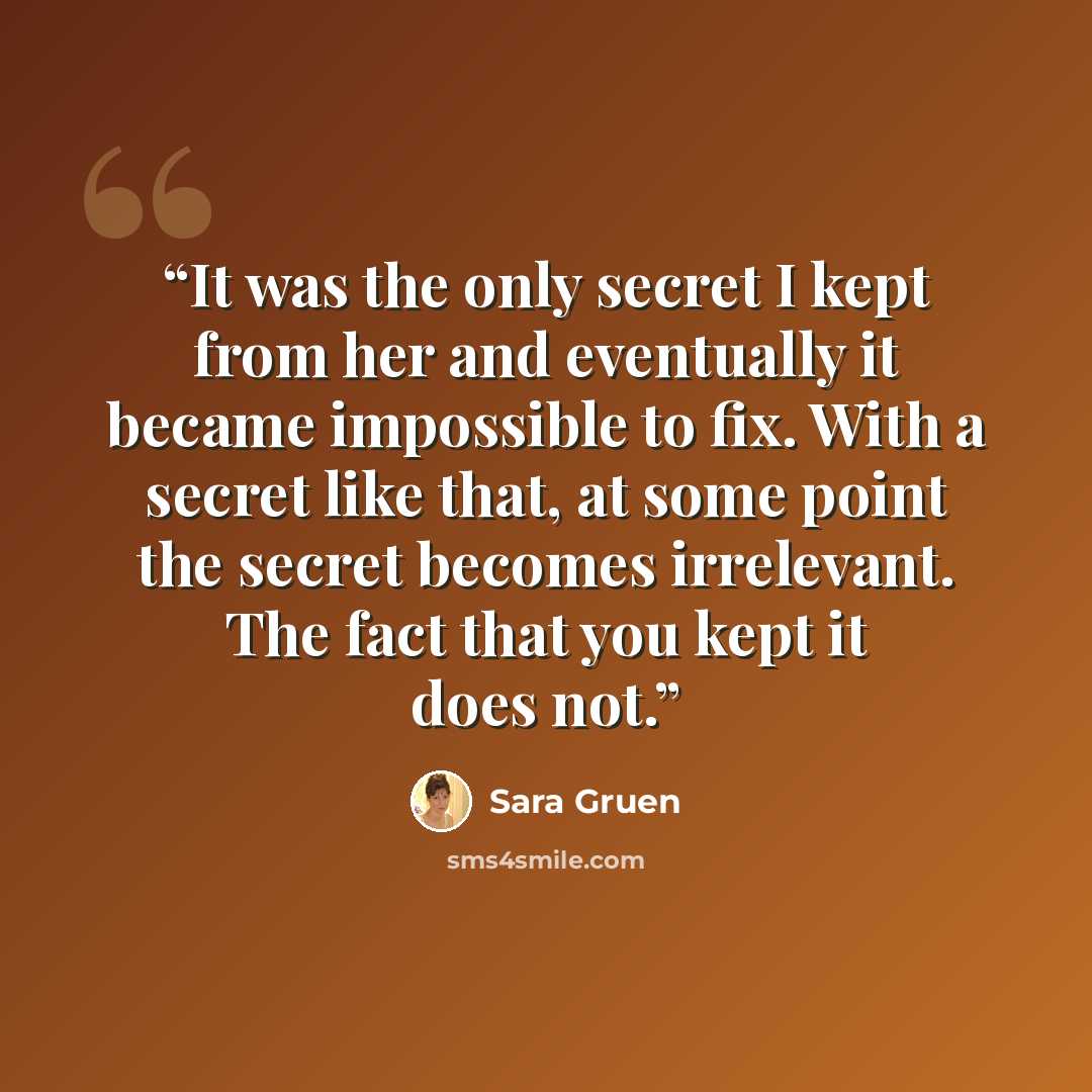 “It was the only secret I kept from her and eventually it became impossible to fix. With a secret like that, at some point the secret becomes irrelevant. The fact that you kept it does not.” quote by Sara Gruen