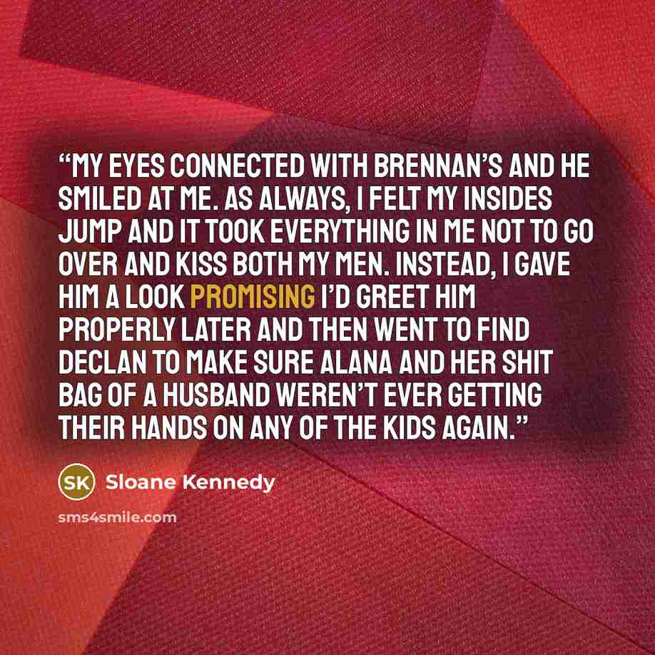 “My eyes connected with Brennan’s and he smiled at me. As always, I felt my insides jump and it took everything in me not to go over and kiss both my men. Instead, I gave him a look promising I’d greet him properly later and then went to find Declan to make sure Alana and her shit bag of a husband…” quote by Sloane Kennedy