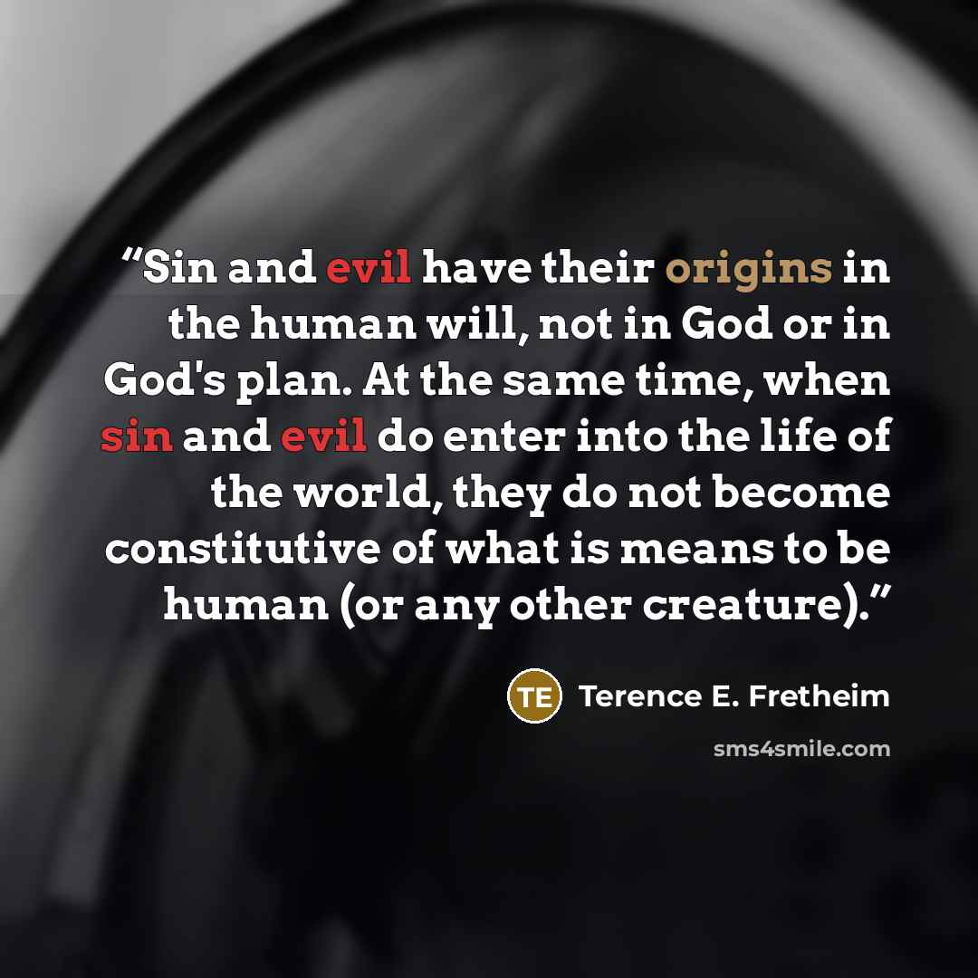 “Sin and evil have their origins in the human will, not in God or in God's plan. At the same time, when sin and evil do enter into the life of the world, they do not become constitutive of what is means to be human (or any other creature).” quote by Terence E. Fretheim