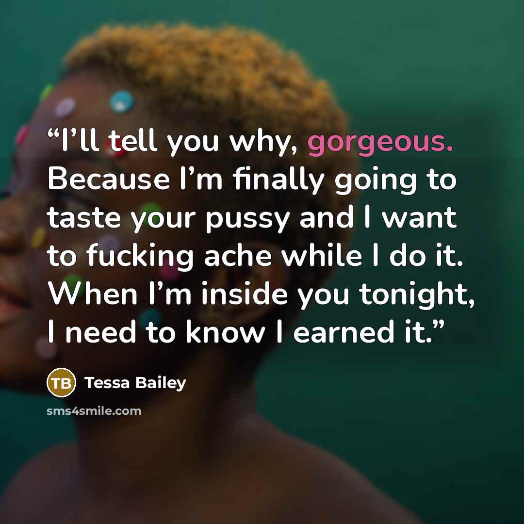 “I’ll tell you why, gorgeous. Because I’m finally going to taste your pussy and I want to fucking ache while I do it. When I’m inside you tonight, I need to know I earned it.” quote by Tessa Bailey