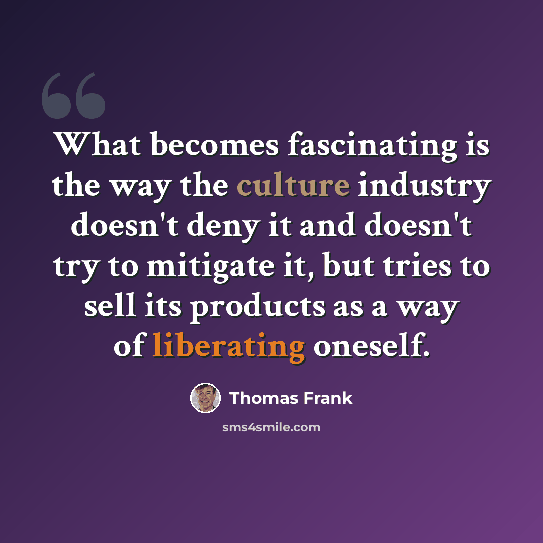 “What becomes fascinating is the way the culture industry doesn't deny it and doesn't try to mitigate it, but tries to sell its products as a way of liberating oneself.” quote by Thomas Frank