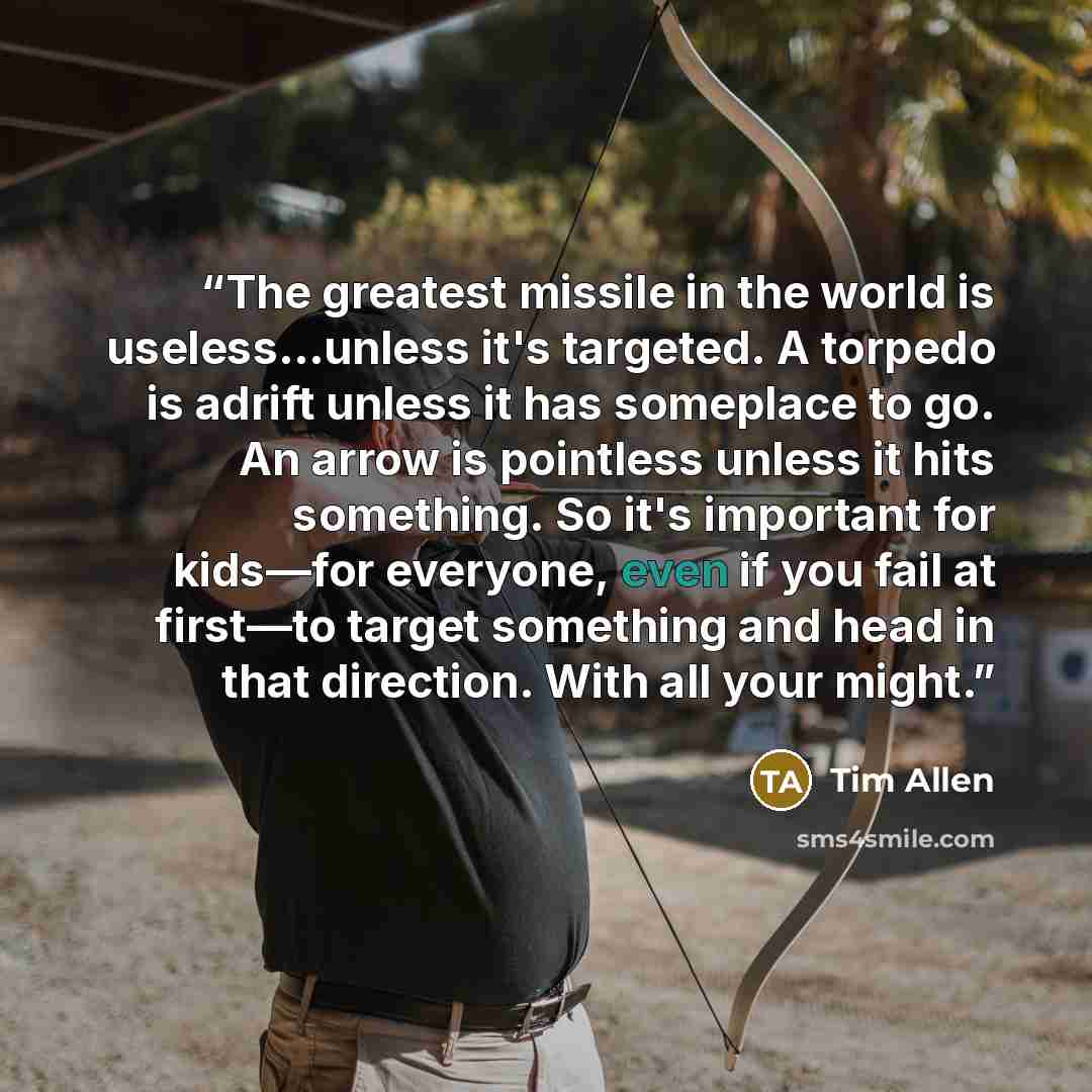 “The greatest missile in the world is useless...unless it's targeted. A torpedo is adrift unless it has someplace to go. An arrow is pointless unless it hits something. So it's important for kids—for everyone, even if you fail at first—to target something and head in that direction. With all your…” quote by Tim Allen