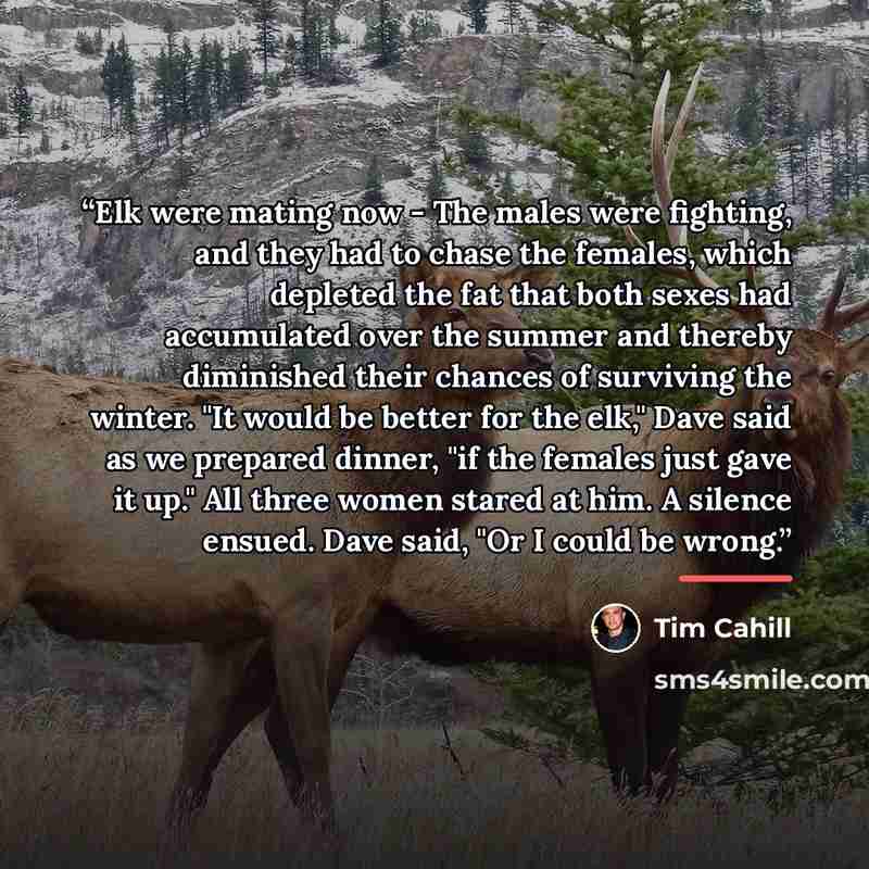 “Elk were mating now - The males were fighting, and they had to chase the females, which depleted the fat that both sexes had accumulated over the summer and thereby diminished their chances of surviving the winter. "It would be better for the elk," Dave said as we prepared dinner, "if the females…” quote by Tim Cahill