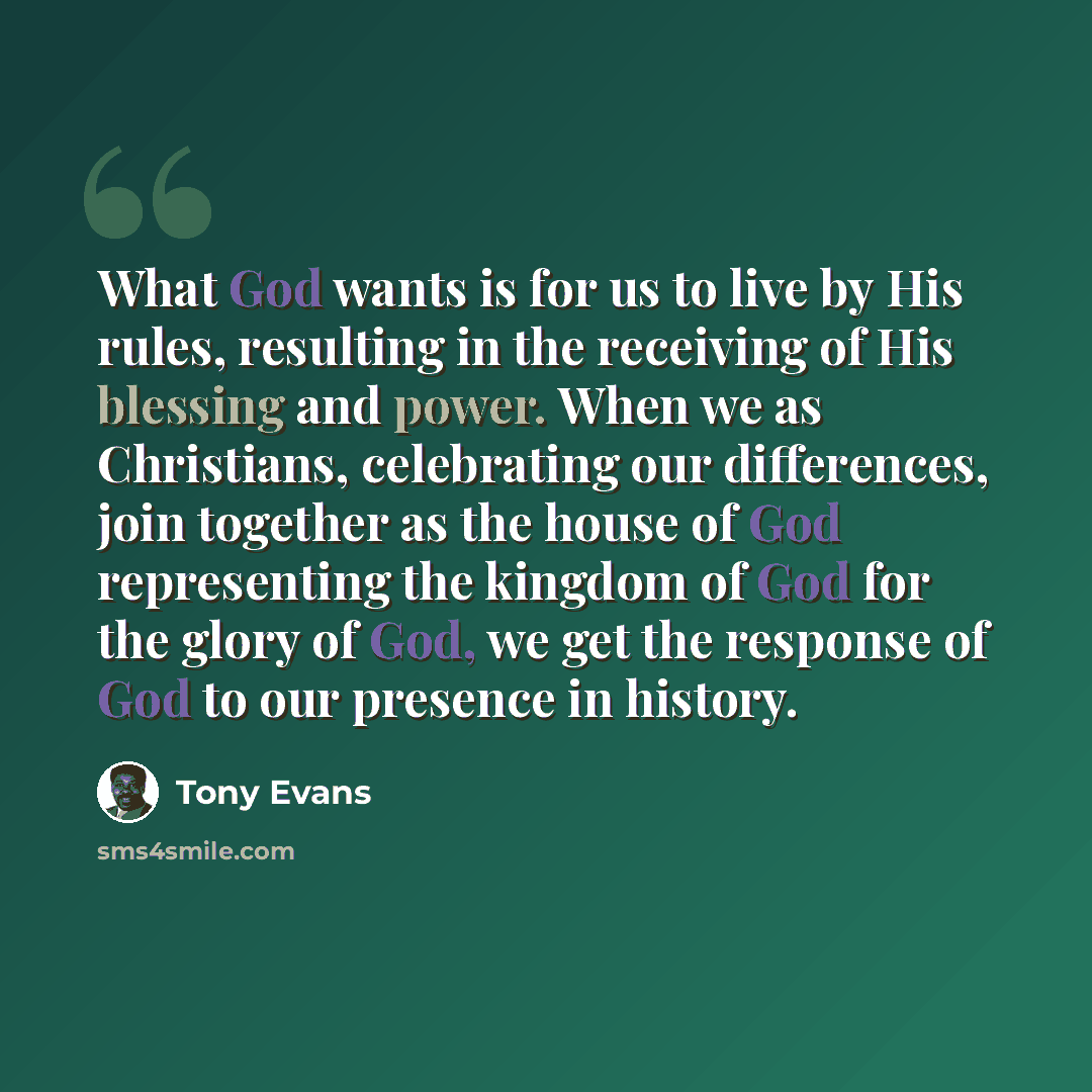“What God wants is for us to live by His rules, resulting in the receiving of His blessing and power. When we as Christians, celebrating our differences, join together as the house of God representing the kingdom of God for the glory of God, we get the response of God to our presence in history.” quote by Tony Evans