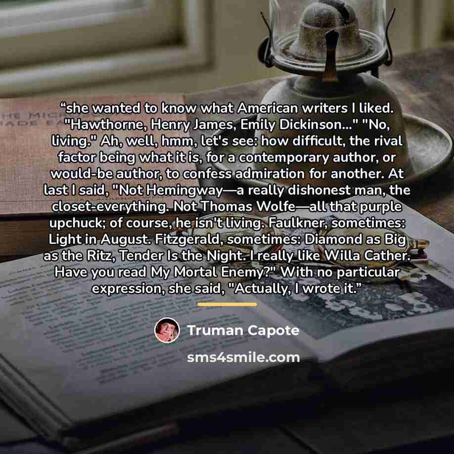 “she wanted to know what American writers I liked. "Hawthorne, Henry James, Emily Dickinson…" "No, living." Ah, well, hmm, let's see: how difficult, the rival factor being what it is, for a contemporary author, or would-be author, to confess admiration for another. At last I said, "Not Hemingway—a…” quote by Truman Capote