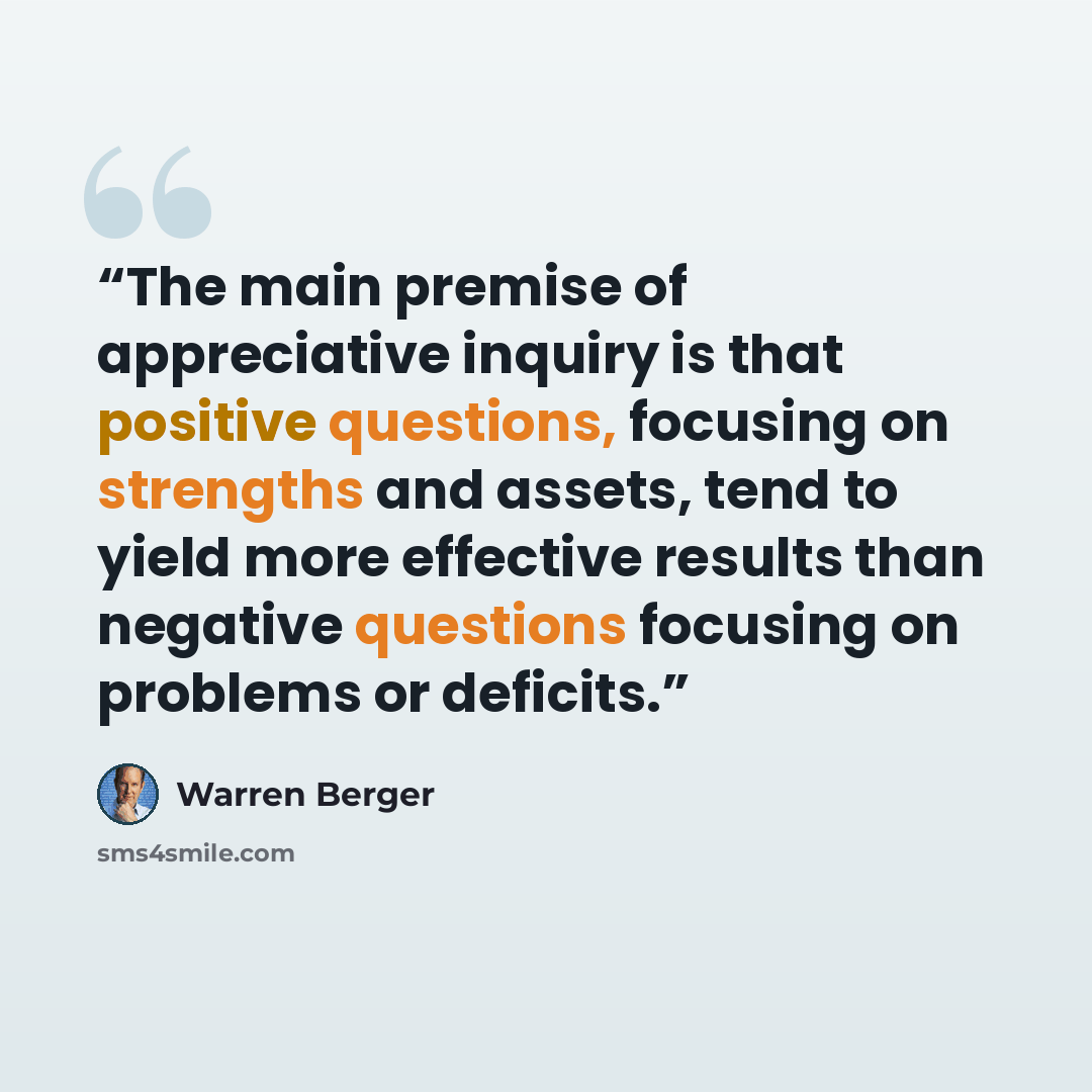 “The main premise of appreciative inquiry is that positive questions, focusing on strengths and assets, tend to yield more effective results than negative questions focusing on problems or deficits.” quote by Warren Berger