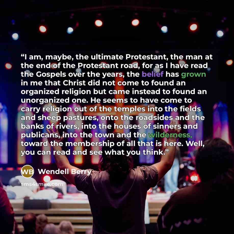 “I am, maybe, the ultimate Protestant, the man at the end of the Protestant road, for as I have read the Gospels over the years, the belief has grown in me that Christ did not come to found an organized religion but came instead to found an unorganized one. He seems to have come to carry religion…” quote by Wendell Berry