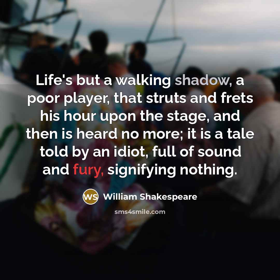 “Life's but a walking shadow, a poor player, that struts and frets his hour upon the stage, and then is heard no more; it is a tale told by an idiot, full of sound and fury, signifying nothing.” quote by William Shakespeare