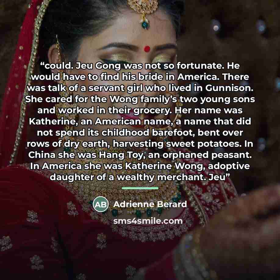 “could. Jeu Gong was not so fortunate. He would have to find his bride in America. There was talk of a servant girl who lived in Gunnison. She cared for the Wong family’s two young sons and worked in their grocery. Her name was Katherine, an American name, a name that did not spend its childhood…” quote by Adrienne Berard
