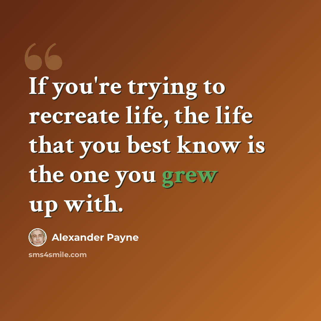 “If you're trying to recreate life, the life that you best know is the one you grew up with.” quote by Alexander Payne