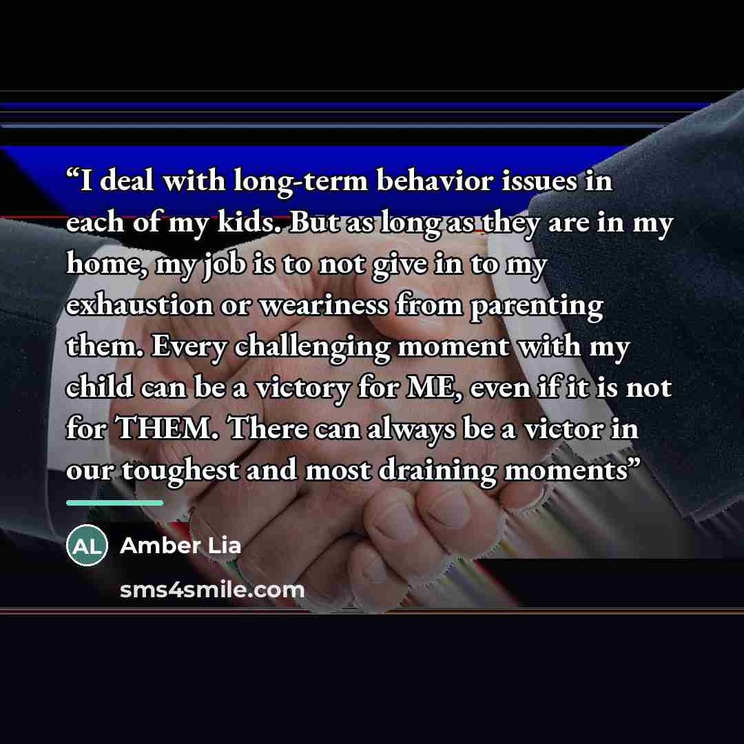 “I deal with long-term behavior issues in each of my kids. But as long as they are in my home, my job is to not give in to my exhaustion or weariness from parenting them. Every challenging moment with my child can be a victory for ME, even if it is not for THEM. There can always be a victor in our…” quote by Amber Lia