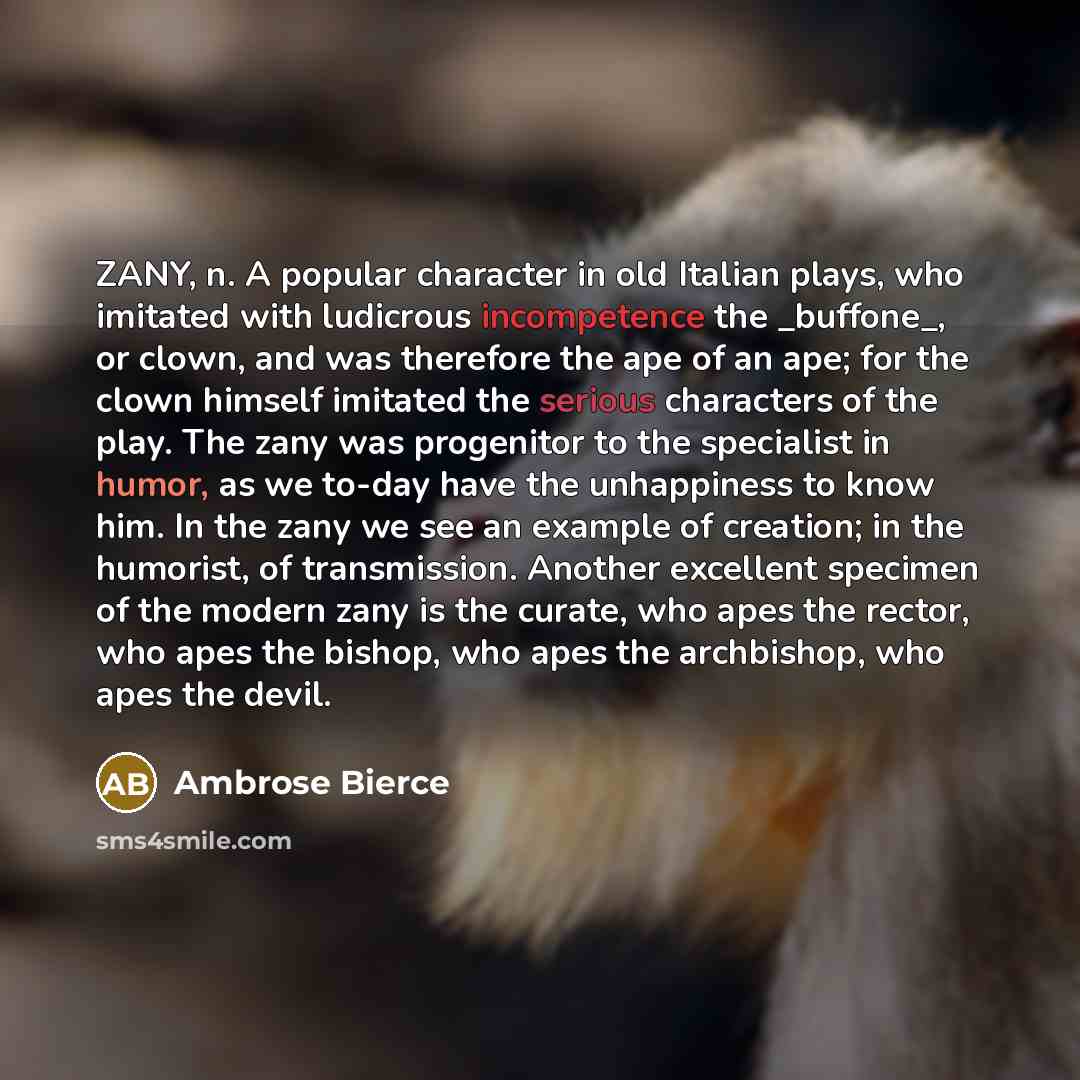 “ZANY, n. A popular character in old Italian plays, who imitated with ludicrous incompetence the _buffone_, or clown, and was therefore the ape of an ape; for the clown himself imitated the serious characters of the play. The zany was progenitor to the specialist in humor, as we to-day have the…” quote by Ambrose Bierce