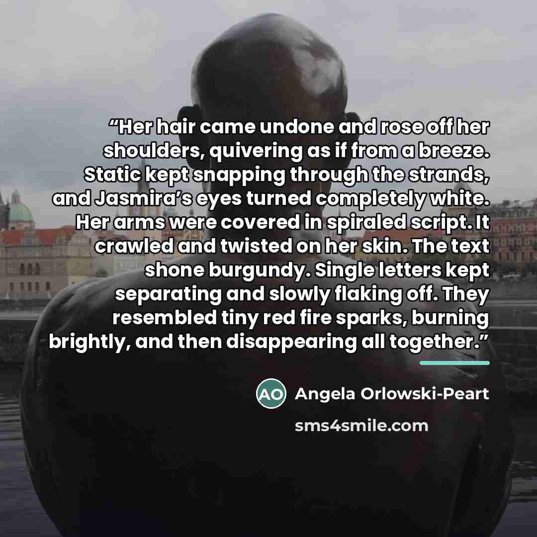 “Her hair came undone and rose off her shoulders, quivering as if from a breeze. Static kept snapping through the strands, and Jasmira’s eyes turned completely white. Her arms were covered in spiraled script. It crawled and twisted on her skin. The text shone burgundy. Single letters kept…” quote by Angela Orlowski-Peart