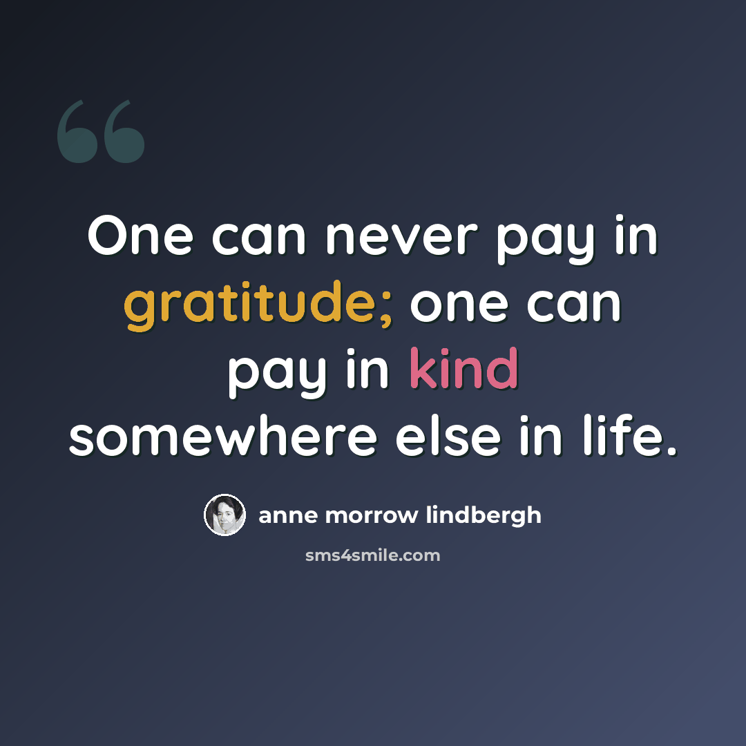 “One can never pay in gratitude; one can pay in kind somewhere else in life.” quote by Anne Morrow Lindbergh