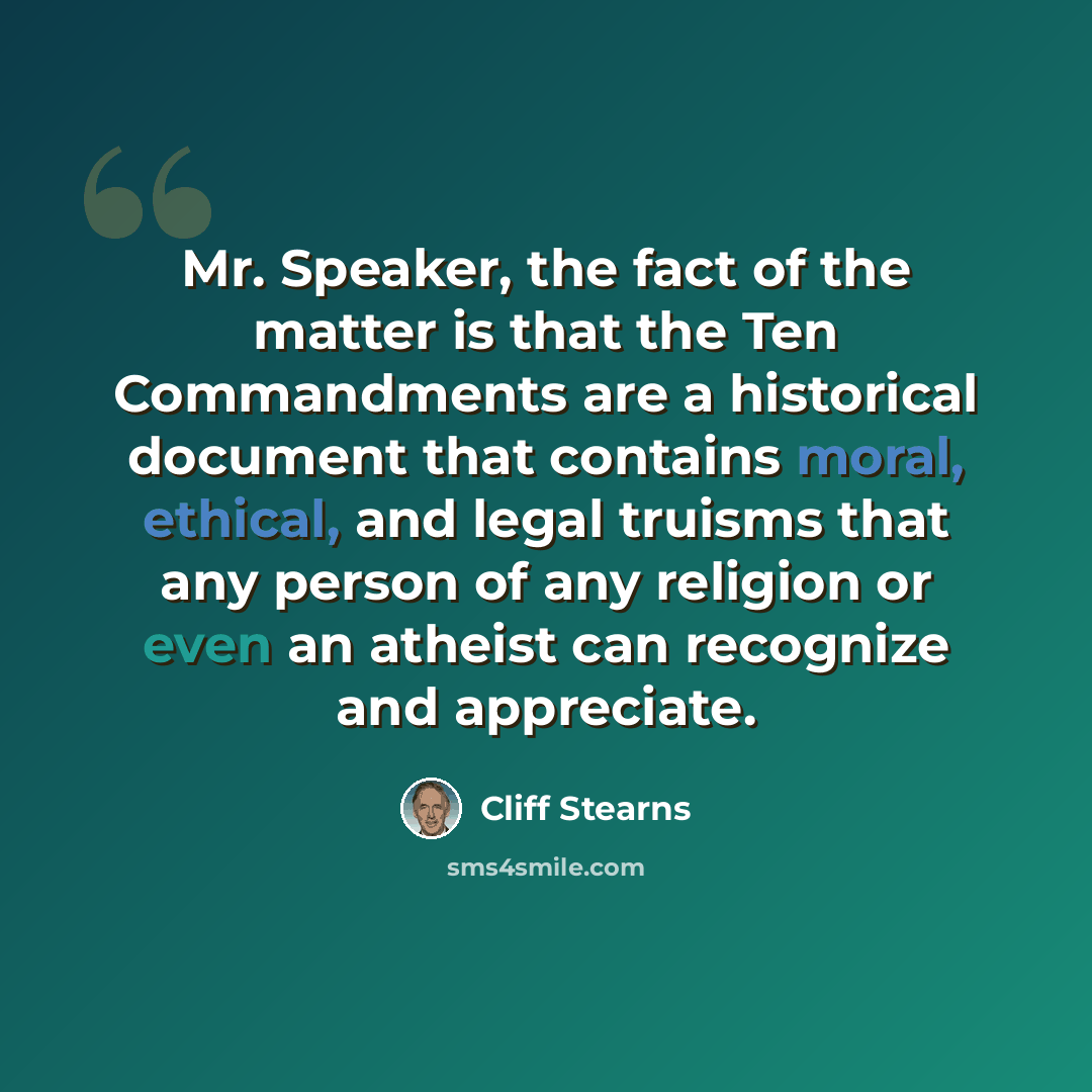 “Mr. Speaker, the fact of the matter is that the Ten Commandments are a historical document that contains moral, ethical, and legal truisms that any person of any religion or even an atheist can recognize and appreciate.” quote by Cliff Stearns