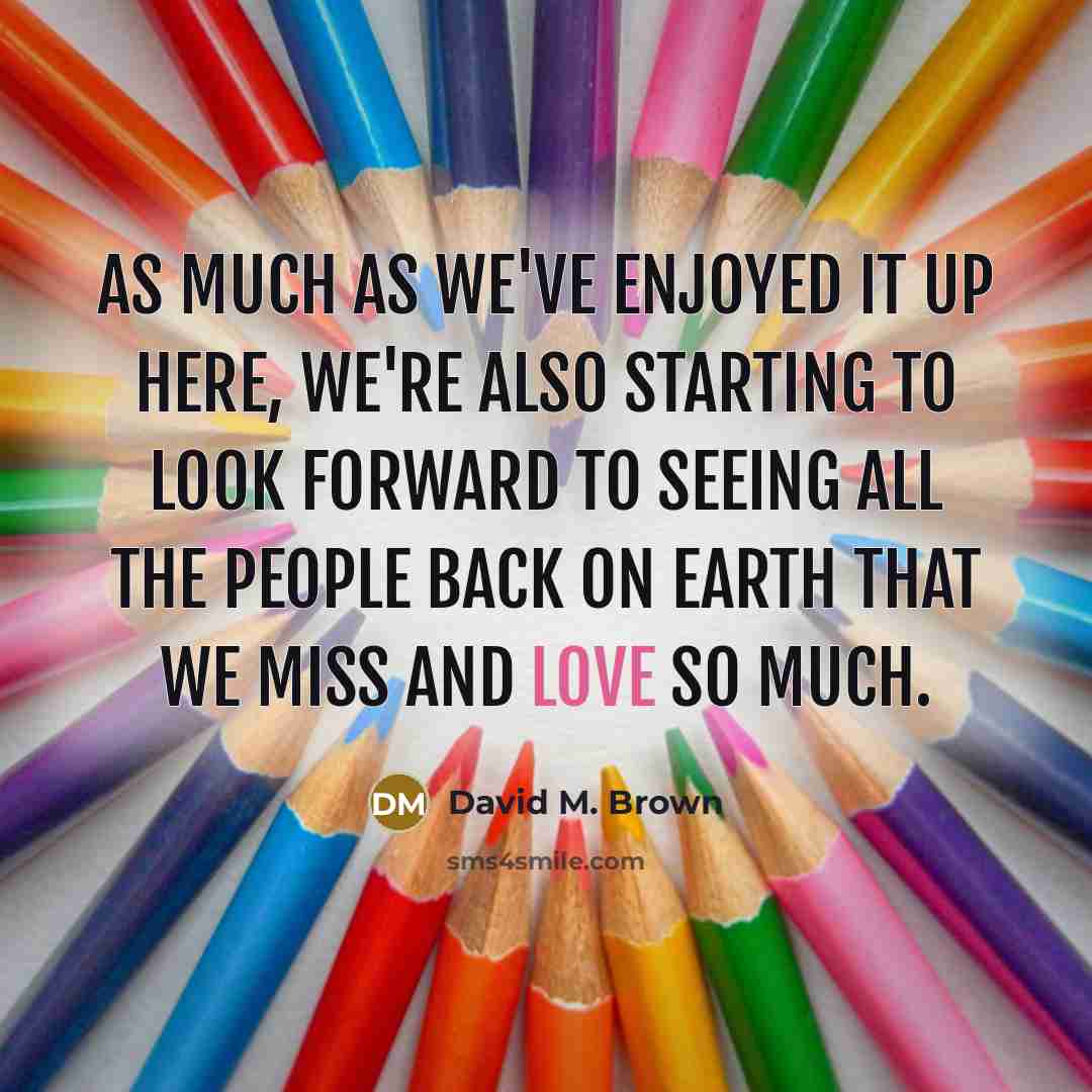 “As much as we've enjoyed it up here, we're also starting to look forward to seeing all the people back on Earth that we miss and love so much.” quote by David M. Brown