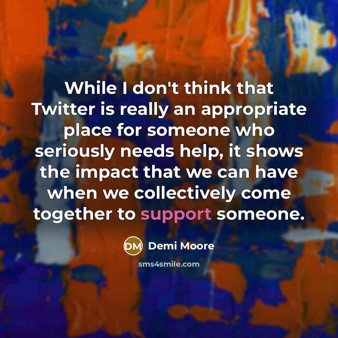 “While I don't think that Twitter is really an appropriate place for someone who seriously needs help, it shows the impact that we can have when we collectively come together to support someone.” quote by Demi Moore
