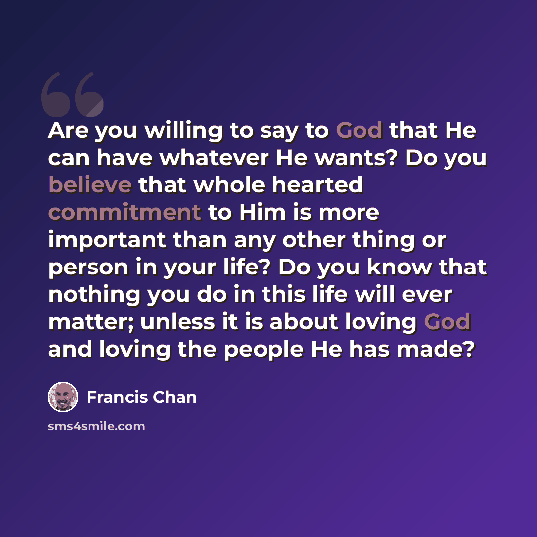 “Are you willing to say to God that He can have whatever He wants? Do you believe that whole hearted commitment to Him is more important than any other thing or person in your life? Do you know that nothing you do in this life will ever matter; unless it is about loving God and loving the people He…” quote by Francis Chan