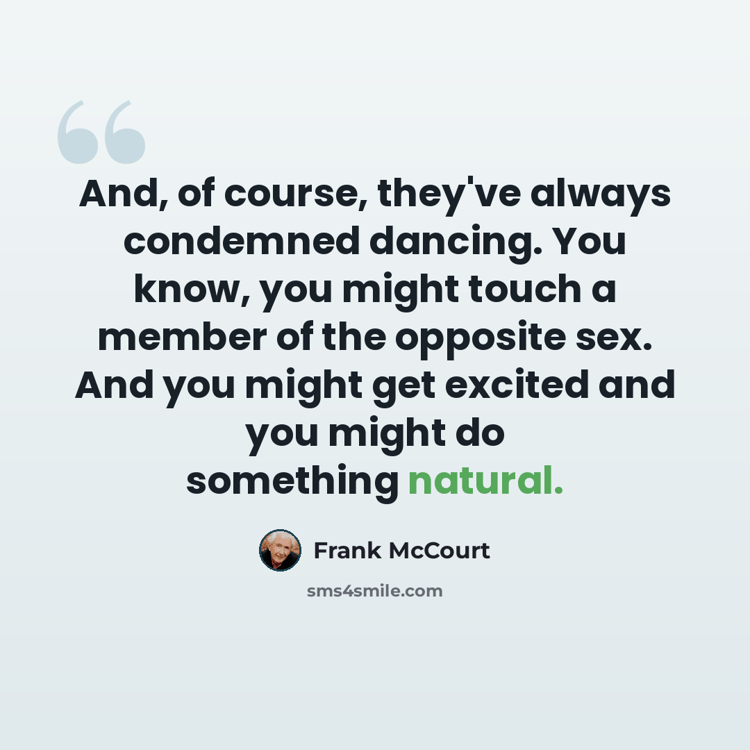 “And, of course, they've always condemned dancing. You know, you might touch a member of the opposite sex. And you might get excited and you might do something natural.” quote by Frank McCourt
