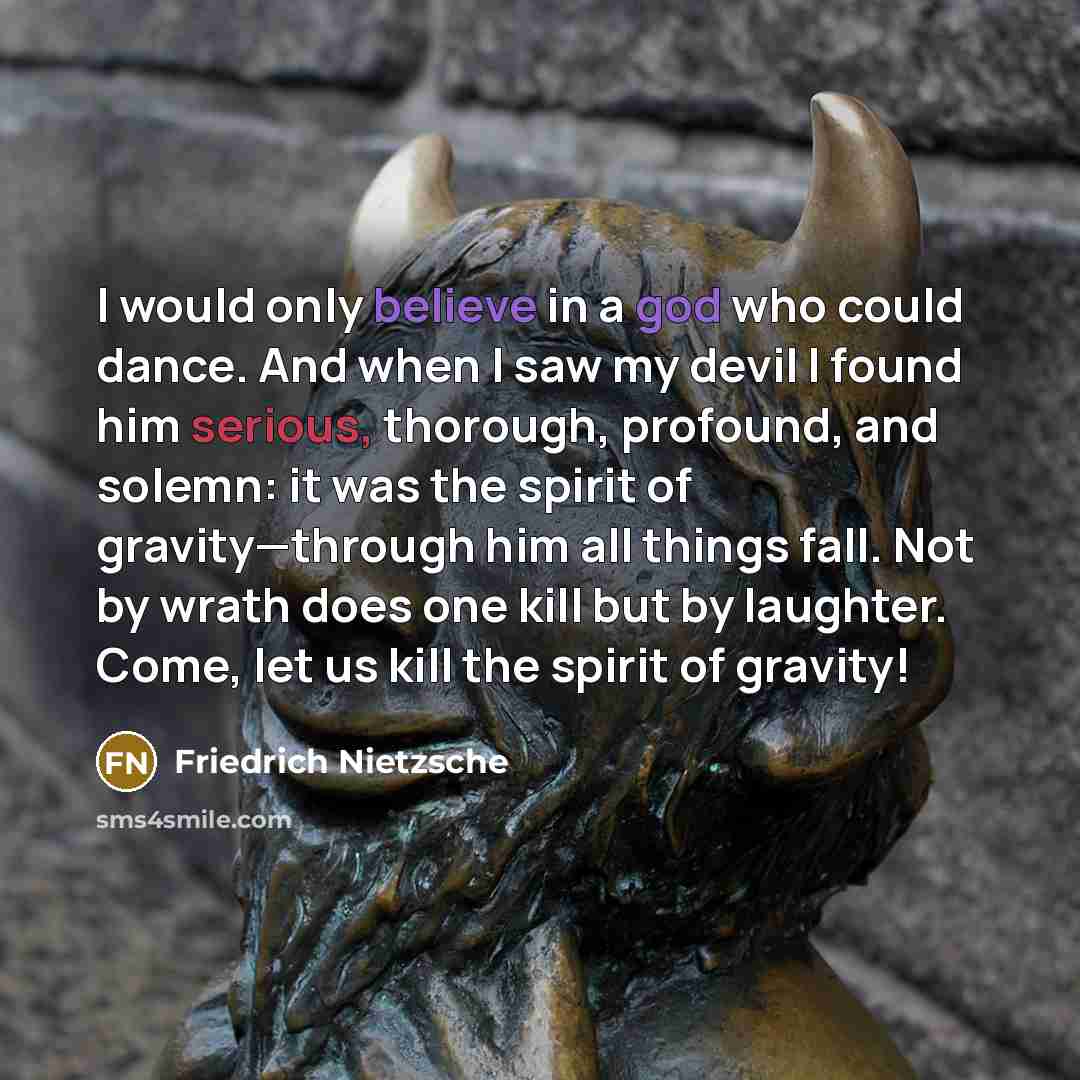 “I would only believe in a god who could dance. And when I saw my devil I found him serious, thorough, profound, and solemn: it was the spirit of gravity—through him all things fall. Not by wrath does one kill but by laughter. Come, let us kill the spirit of gravity!” quote by Friedrich Nietzsche