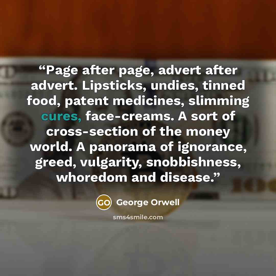“Page after page, advert after advert. Lipsticks, undies, tinned food, patent medicines, slimming cures, face-creams. A sort of cross-section of the money world. A panorama of ignorance, greed, vulgarity, snobbishness, whoredom and disease.” quote by George Orwell
