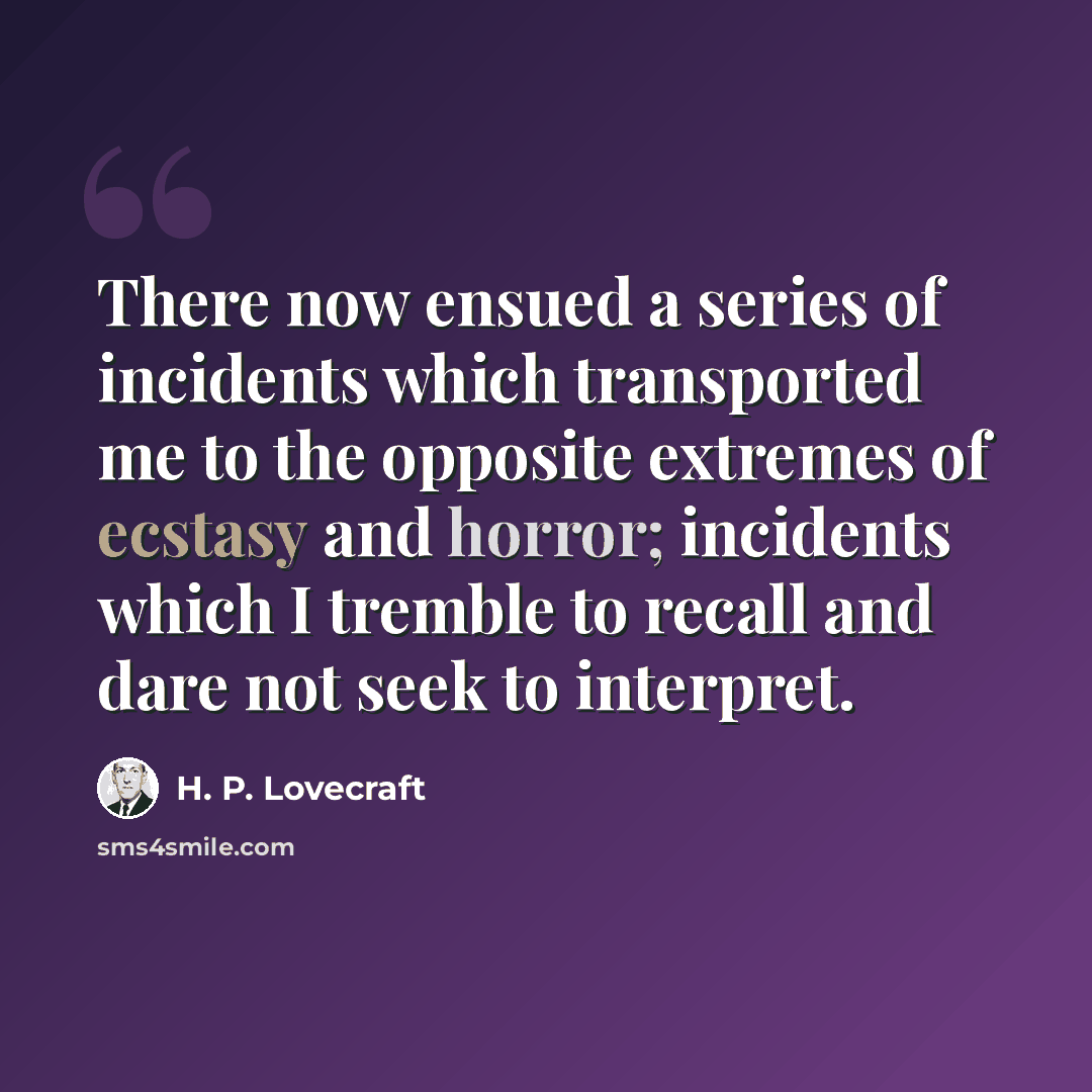 “There now ensued a series of incidents which transported me to the opposite extremes of ecstasy and horror; incidents which I tremble to recall and dare not seek to interpret.” quote by H. P. Lovecraft