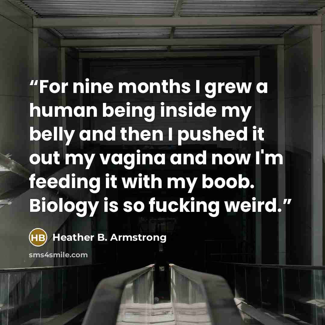 “For nine months I grew a human being inside my belly and then I pushed it out my vagina and now I'm feeding it with my boob. Biology is so fucking weird.” quote by Heather B. Armstrong