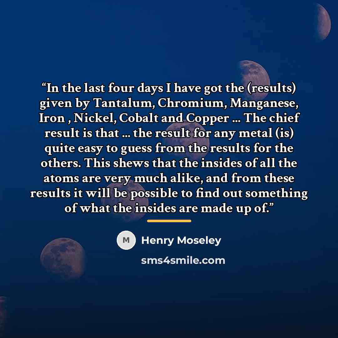 “In the last four days I have got the (results) given by Tantalum, Chromium, Manganese, Iron , Nickel, Cobalt and Copper ... The chief result is that ... the result for any metal (is) quite easy to guess from the results for the others. This shews that the insides of all the atoms are very much…” quote by Henry Moseley