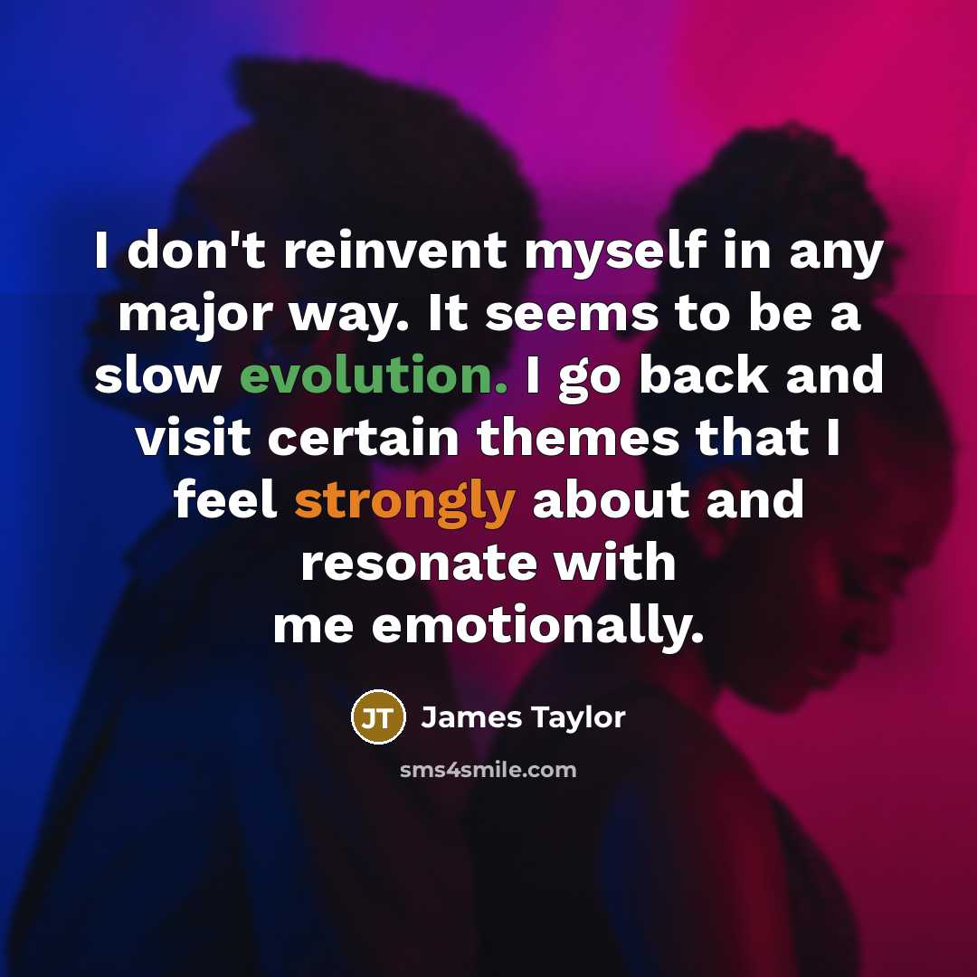 “I don't reinvent myself in any major way. It seems to be a slow evolution. I go back and visit certain themes that I feel strongly about and resonate with me emotionally.” quote by James Taylor
