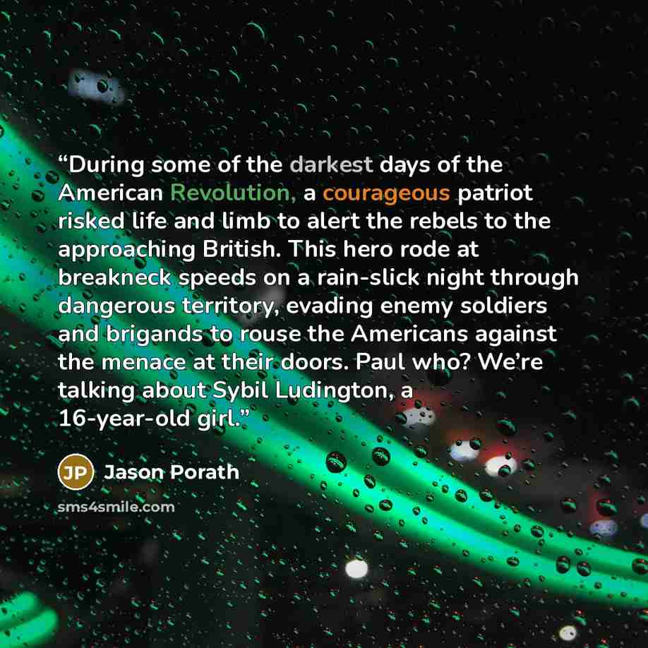 “During some of the darkest days of the American Revolution, a courageous patriot risked life and limb to alert the rebels to the approaching British. This hero rode at breakneck speeds on a rain-slick night through dangerous territory, evading enemy soldiers and brigands to rouse the Americans…” quote by Jason Porath