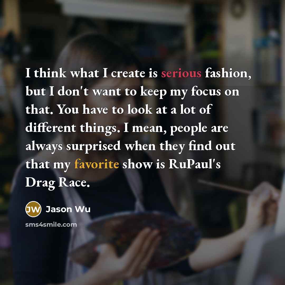 “I think what I create is serious fashion, but I don't want to keep my focus on that. You have to look at a lot of different things. I mean, people are always surprised when they find out that my favorite show is RuPaul's Drag Race.” quote by Jason Wu