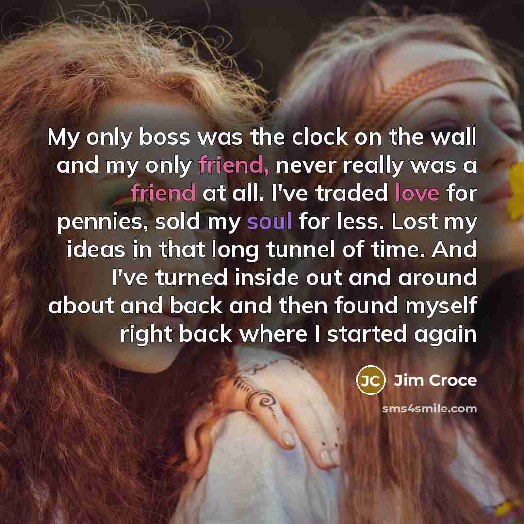 “My only boss was the clock on the wall and my only friend, never really was a friend at all. I've traded love for pennies, sold my soul for less. Lost my ideas in that long tunnel of time. And I've turned inside out and around about and back and then found myself right back where I started again” quote by Jim Croce