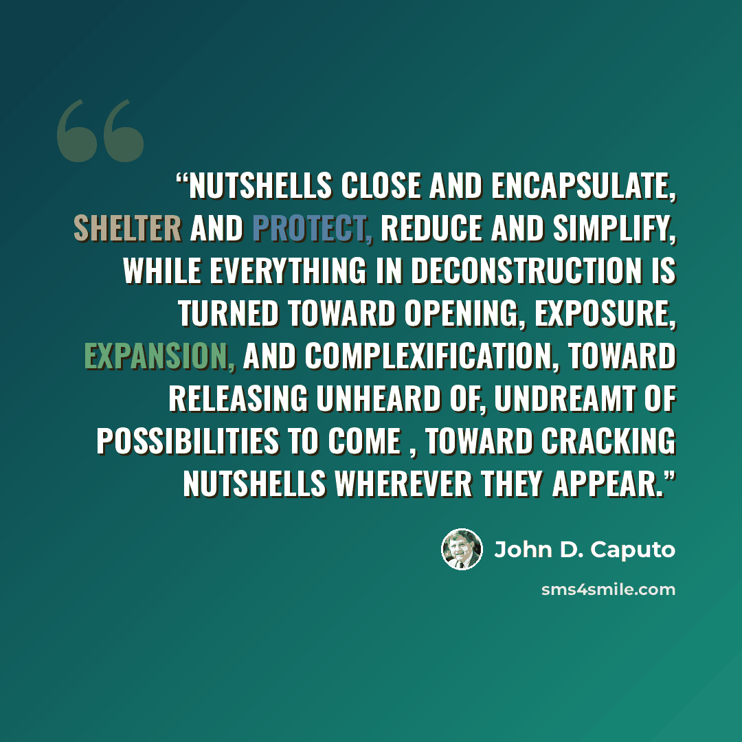 “Nutshells close and encapsulate, shelter and protect, reduce and simplify, while everything in deconstruction is turned toward opening, exposure, expansion, and complexification, toward releasing unheard of, undreamt of possibilities to come , toward cracking nutshells wherever they appear.” quote by John D. Caputo